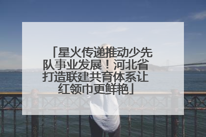 星火传递推动少先队事业发展！河北省打造联建共育体系让红领巾更鲜艳