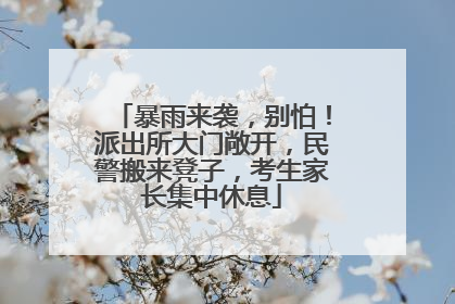 暴雨来袭，别怕！派出所大门敞开，民警搬来凳子，考生家长集中休息