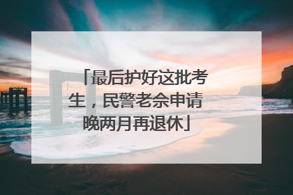 最后护好这批考生，民警老佘申请晚两月再退休