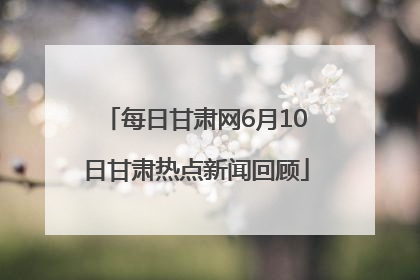 每日甘肃网6月10日甘肃热点新闻回顾