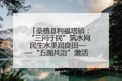 桑植县利福塔镇：“三问于民”筑水网 民生水渠润良田——“五图共治”激活基层治理新动能