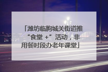 潍坊临朐城关街道推“食堂 +”活动，非用餐时段办老年课堂
