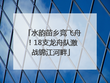 水韵苗乡竞飞舟！18支龙舟队激战锦江河畔