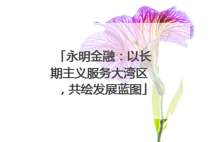 永明金融：以长期主义服务大湾区，共绘发展蓝图
