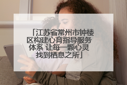 江苏省常州市钟楼区构建心育指导服务体系 让每一颗心灵找到栖息之所