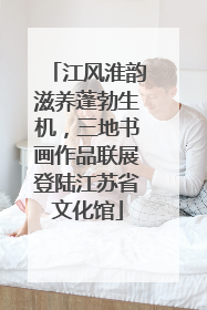 江风淮韵滋养蓬勃生机，三地书画作品联展登陆江苏省文化馆