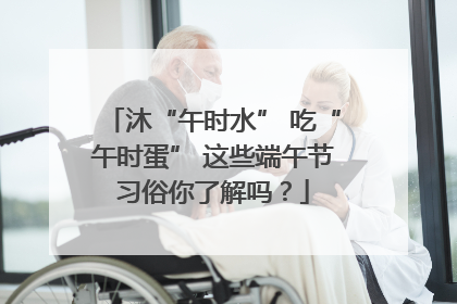 沐“午时水” 吃“午时蛋” 这些端午节习俗你了解吗？