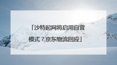 沙特起网将启用自营模式？京东物流回应