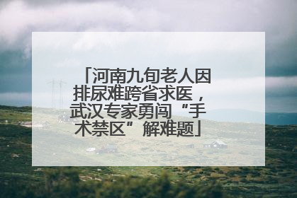 河南九旬老人因排尿难跨省求医，武汉专家勇闯“手术禁区”解难题