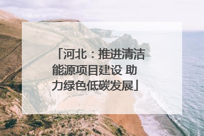 河北：推进清洁能源项目建设 助力绿色低碳发展