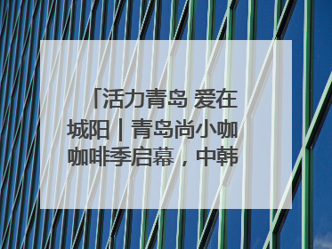 活力青岛 爱在城阳｜青岛尚小咖咖啡季启幕，中韩消费新场景点燃夏日热情