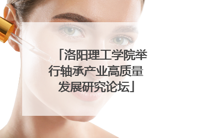 洛阳理工学院举行轴承产业高质量发展研究论坛