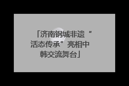 济南钢城非遗“活态传承”亮相中韩交流舞台