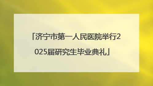 济宁市第一人民医院举行2025届研究生毕业典礼