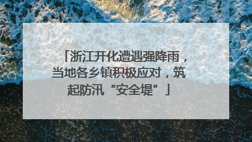 浙江开化遭遇强降雨，当地各乡镇积极应对，筑起防汛“安全堤”