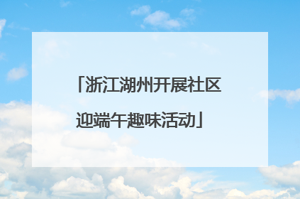 浙江湖州开展社区迎端午趣味活动