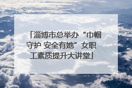 淄博市总举办“巾帼守护 安全有她”女职工素质提升大讲堂