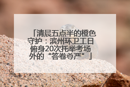 清晨五点半的橙色守护：滨州环卫工日俯身20次托举考场外的“答卷尊严”