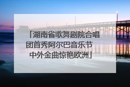 湖南省歌舞剧院合唱团首秀阿尔巴音乐节 中外金曲惊艳欧洲
