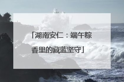 湖南安仁：端午粽香里的藏蓝坚守