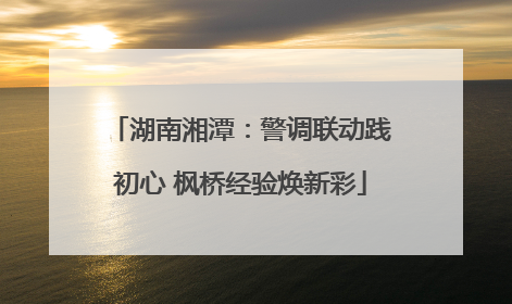 湖南湘潭：警调联动践初心 枫桥经验焕新彩