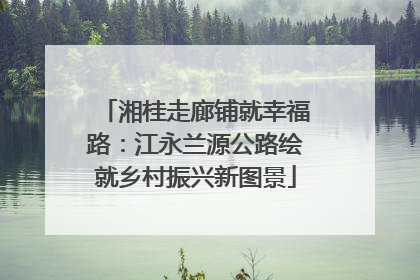 湘桂走廊铺就幸福路：江永兰源公路绘就乡村振兴新图景