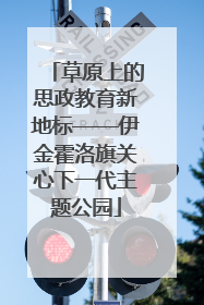 草原上的思政教育新地标——伊金霍洛旗关心下一代主题公园
