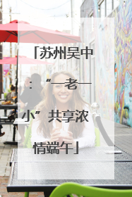 苏州吴中：“一老一小”共享浓情端午