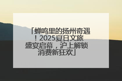 蝉鸣里的扬州奇遇！2025夏日文旅盛宴启幕，沪上解锁消费新狂欢