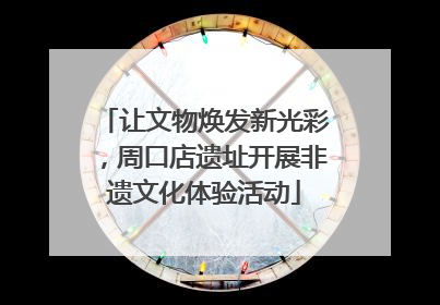 让文物焕发新光彩，周口店遗址开展非遗文化体验活动