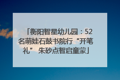 衡阳智星幼儿园：52名萌娃石鼓书院行“开笔礼” 朱砂点智启童蒙