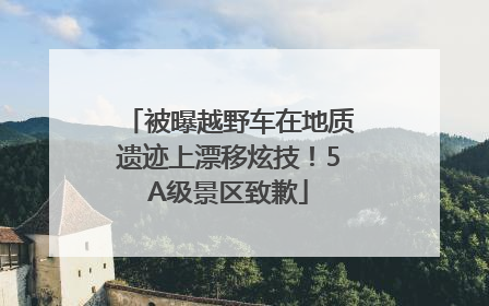 被曝越野车在地质遗迹上漂移炫技！5A级景区致歉
