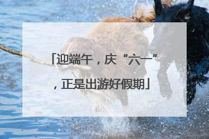 迎端午，庆“六一”，正是出游好假期