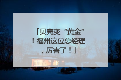 贝壳变“黄金”！福州这位总经理，厉害了！