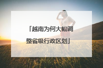 越南为何大幅调整省级行政区划