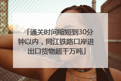 通关时间缩短到30分钟以内，同江铁路口岸进出口货物超千万吨