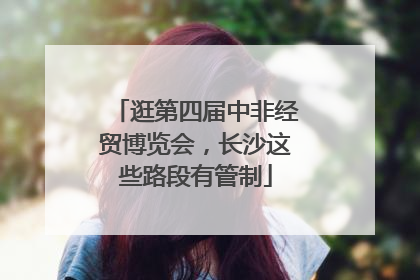 逛第四届中非经贸博览会，长沙这些路段有管制