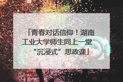 青春对话信仰！湖南工业大学师生同上一堂“沉浸式”思政课