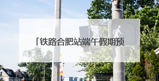 铁路合肥站端午假期预计发送旅客109万人