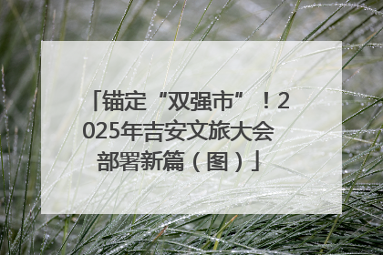 锚定“双强市”！2025年吉安文旅大会部署新篇（图）