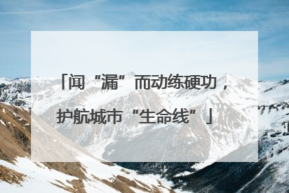 闻“漏”而动练硬功，护航城市“生命线”