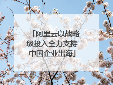 阿里云以战略级投入全力支持中国企业出海