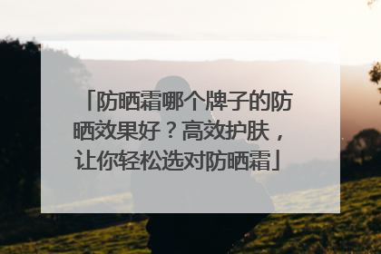 防晒霜哪个牌子的防晒效果好？高效护肤，让你轻松选对防晒霜