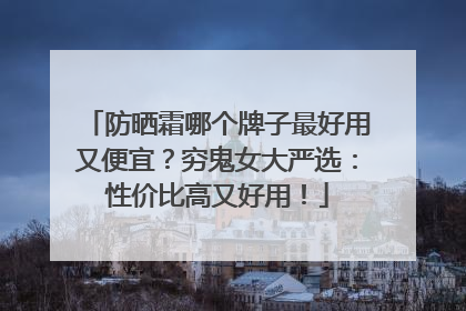 防晒霜哪个牌子最好用又便宜？穷鬼女大严选：性价比高又好用！