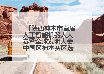 陕西神木市首届人工智能机器人大赛暨全球发明大会中国区神木赛区选拔赛隆重举行