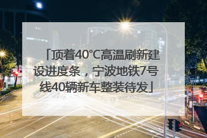 顶着40℃高温刷新建设进度条，宁波地铁7号线40辆新车整装待发