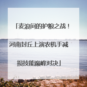 麦浪间的护粮之战！河南封丘上演农机手减损技能巅峰对决