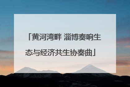 黄河湾畔 淄博奏响生态与经济共生协奏曲