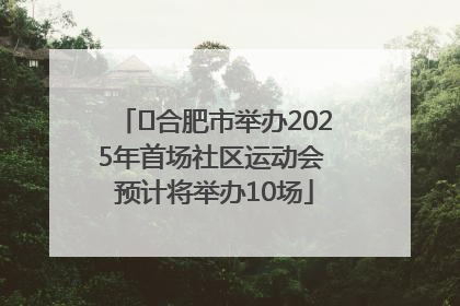 ﻿合肥市举办2025年首场社区运动会 预计将举办10场