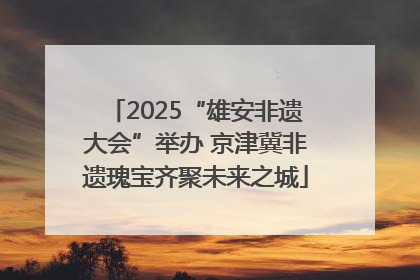 2025“雄安非遗大会”举办 京津冀非遗瑰宝齐聚未来之城
